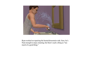 Ryan worked on repairing the busted downstairs sink. Sure, he’s
Neat enough to enjoy cleaning, but there’s such a thing as “too
much of a good thing.”
 