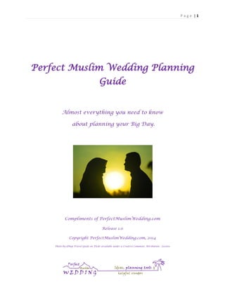 Page |1

Perfect Muslim Wedding Planning
Guide
Almost everything you need to know
about planning your Big Day.

Compliments of PerfectMuslimWedding.com
Release 1.0
Copyright PerfectMuslimWedding.com, 2014
Photo by dMap Travel Guide on Flickr available under a Creative Commons Attribution - License

 