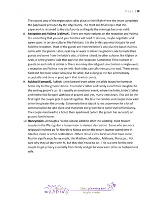 P a g e | 10

The second step of the registration takes place at the Nikah where the Imam completes
the paperwork provided by the city/county. The third and final step is that this
paperwork is returned to the city/county and legally the marriage becomes valid.
8. Reception and Valima (Valimah). There are many variants on the reception and Valima.
It is something that you and your families will need to discuss, maybe negotiate, and
agree upon. In certain cultures like Pakistani, it is the bride’s parents that pay for and
hold the reception. Most of the guests are from the bride’s side plus the barat that has
come with the groom. Later, next day or week to allow the groom’s side to invite their
guests and some from the bride’s side, a Valima is held. In other cultures like Afghan or
Arab, it is the grooms’ side that pays for the reception. Sometimes if the number of
guests on each side is similar or there are many shared guests in common a single event,
a reception and Valima may be held. Both sides can split the costs (or not). There are no
hard and fast rules about who pays for what, but as long as it is fair and mutually
acceptable and done in good spirit that is what counts.
9. Rukhsti (Farewell). Rukhsti is the farewell even when the bride leaves her home or
home city for the groom’s home. The bride’s father and family escort their daughter to
the waiting groom’s car. It is usually an emotional event, where the bride, bride’s father
and mother bid farewell with lots of prayers and, yes, many times tears. This will be the
first night the couple gets to spend together. The less the families and couple know each
other the greater the anxiety. Conversely these days it is not uncommon for a lot of
communication to take place and that bride and groom have some level of familiarity.
The couple may head to a hotel, their apartment (which the groom has secured), or
grooms family home.
10. Honeymoon. Although a recent cultural addition after the wedding, most Muslim
couples in the West go for a honeymoon to desired destination. Some who are more
religiously inclined go for Umrah to Mecca and on the return journey spend time in
Istanbul, Cairo or other destinations. Others chose exotic locations that have some
Muslim significance, for example, the Maldives, Mauritius, Malaysia, Morocco… Not
sure why they all start with M, but they don’t have to be. This is a time for the new
couple to get privacy especially from family and get to know each other as husband and
wife.

 