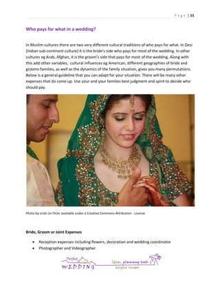 P a g e | 11

Who pays for what in a wedding?
In Muslim cultures there are two very different cultural traditions of who pays for what. In Desi
(Indian sub-continent culture) it is the bride’s side who pays for most of the wedding. In other
cultures eg Arab, Afghan, it is the groom’s side that pays for most of the wedding. Along with
this add other variables, cultural influences eg American, different geographies of bride and
grooms families, as well as the dynamics of the family situation, gives you many permutations.
Below is a general guideline that you can adapt for your situation. There will be many other
expenses that do come up. Use your and your families best judgment and spirit to decide who
should pay.

Photo by srizki on Flickr available under a Creative Commons Attribution - License

Bride, Groom or Joint Expenses



Reception expenses including flowers, decoration and wedding coordinator
Photographer and Videographer

 