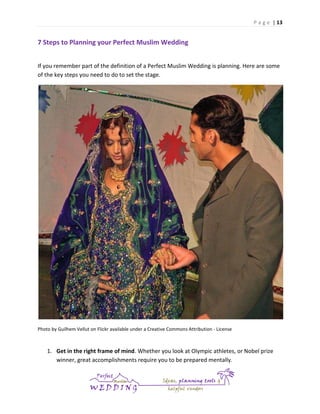 P a g e | 13

7 Steps to Planning your Perfect Muslim Wedding
If you remember part of the definition of a Perfect Muslim Wedding is planning. Here are some
of the key steps you need to do to set the stage.

Photo by Guilhem Vellut on Flickr available under a Creative Commons Attribution - License

1. Get in the right frame of mind. Whether you look at Olympic athletes, or Nobel prize
winner, great accomplishments require you to be prepared mentally.

 