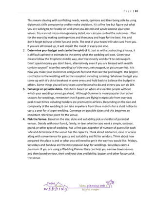 P a g e | 14

This means dealing with conflicting needs, wants, opinions and then being able to using
diplomatic skills compromise and/or make decisions. It’s a fine line but figure out what
you are willing to be flexible on and what you are not and would oppose your core
values. You cannot micro-manage every detail, nor can you control the outcomes. Plan
for the worst by making contingencies and then pray and hope for the best. Yes and
don’t forget to have a little fun and smile. The rest of your team will take cues from you.
If you are all tensed up, it will impact the mood of every one else.
2. Determine your budget and stay in the spirit of it. Just as with constructing a house, it
is difficult upfront to estimate to the penny what the wedding will cost. Given your
means follow the Prophetic middle way, don’t be miserly and don’t be extravagant.
Don’t spend money you don’t have, alternatively even if you are blessed with wealth
contain yourself. A perfect wedding isn’t the most extravagant, or picture perfect. It is
how you make your loved ones and guests feel and that can’t be just bought. The largest
cost factor in the wedding will be the reception including catering. Whatever budget you
come up with it’s ok to breakout in some areas and hold back to balance the budget in
others. Some things you will only want a professional to do and others you can do DIY.
3. Converge on possible dates. Pick dates based on when all essential people without
which your wedding cannot go ahead. Although Summer is more popular than other
seasons for weddings, remember that if guests are flying in especially from overseas
peak travel times including holidays are premium in airfares. Depending on the size and
complexity of the wedding it can take anywhere from three months for a short notice to
up to a year for a larger wedding. Converge on possible dates and this becomes an
important reference point for the venue.
4. Pick the Venue. Based on the size, style and suitability pick a shortlist of potential
venues. Decide with your fiancé, family, in-laws whether you want a simple, outdoor,
grand, or other type of wedding. Put a first pass together of number of guests for each
side and determine if the venue has the capacity. Think about ambience, ease of access
along with convenience for guests and suitability and fit for vendors. Think about how
prepared the place is and or what you will need to get it the way you would like. Fridays,
Saturdays and Sundays are the most popular days for weddings. Saturdays carry a
premium. If you are using a Wedding Planner they can help you narrow down venues
and then based on your, their and host sites availability, budget and other factors pick
the venue.

 