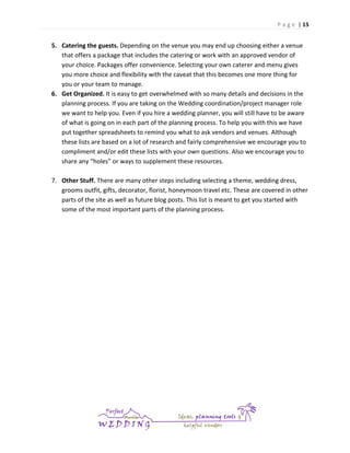 P a g e | 15

5. Catering the guests. Depending on the venue you may end up choosing either a venue
that offers a package that includes the catering or work with an approved vendor of
your choice. Packages offer convenience. Selecting your own caterer and menu gives
you more choice and flexibility with the caveat that this becomes one more thing for
you or your team to manage.
6. Get Organized. It is easy to get overwhelmed with so many details and decisions in the
planning process. If you are taking on the Wedding coordination/project manager role
we want to help you. Even if you hire a wedding planner, you will still have to be aware
of what is going on in each part of the planning process. To help you with this we have
put together spreadsheets to remind you what to ask vendors and venues. Although
these lists are based on a lot of research and fairly comprehensive we encourage you to
compliment and/or edit these lists with your own questions. Also we encourage you to
share any “holes” or ways to supplement these resources.
7. Other Stuff. There are many other steps including selecting a theme, wedding dress,
grooms outfit, gifts, decorator, florist, honeymoon travel etc. These are covered in other
parts of the site as well as future blog posts. This list is meant to get you started with
some of the most important parts of the planning process.

 