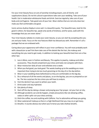 P a g e | 17

For your inner beauty focus on acts of worship including prayers, acts of charity and
supplications (duas). Do not let cultural superstitions take over your wedding. Take care of your
health. Eat in moderation wholesome foods and drink. Exercise regularly, take care of your
body and oral hygiene. Take good care of your hair. Wear clothes that are not only clean but
make you feel comfortable and good.
Iconic actress Audrey Hepburn once said in a beautiful quote, “For beautiful eyes, look for the
good in others; for beautiful lips, speak only words of kindness; and for poise, walk with the
knowledge that you are never alone.”
Your inner beauty radiates to create your outer beauty, so you can start by accepting who you
are and your looks. Focus on the nice features Allah has blessed you with. Remember it’s all a
package that we are endowed with.
Caring about your appearance will reflect in your inner confidence. You will most probably work
with a beautician so we’ll let them take care of the details like the hair, the makeup and
everything else you need to get ready. In addition to looking your beautiful best here are a few
other tips:
1. Less is More, even in Fashion and Beauty. This applies to jewelry, makeup and other
accessories. They should compliment your dress and looks not compete with them.
2. Wear moisturizer daily all over and exfoliate once a week.
3. When you feel good, you look good. The weeks leading up to the wedding are more
important than trying to do too much grooming on the day of or the day before.
4. Wear in your wedding shoes beforehand so they are comfortable on the big day.
5. Do a rehearsal of all the events and places, so on the big day, you are as prepared as can
be. The less surprises the less stress you will have to endure.
6. Visit the dentist if you want to whiten your teeth.
7. Drink water and stay hydrated.
8. Get plenty of sleep.
9. Start off the day by taking a shower and praying your Fajr prayer. Let your hair air-dry.
10. Although accidents can and do happen, simple precautions like not allowing coffee,
sodas or other spills ruin your dress and day.
11. Ditch the coffee, tea and anything with Caffeine. You’re adrenaline will keep you going.
12. Wear waterproof makeup as there is a high likelihood that you may cry or get teary.
13. Breathe. It sounds obvious but when you’re tense you take shallow breaths.

 