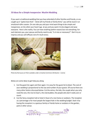 P a g e | 19

33 Ideas for a Simple Inexpensive Muslim Wedding
If you want a traditional wedding that you have attended of other families and friends, or are
caught up in “gotta have that”, “what will my friends or family think,” you will be stuck in an
emotional roller coaster. On one side you and your mind want things to be simple and
inexpensive, on the other your heart tugs at you and you want it to be elegant and wow
everyone. Here is the reality. You can have anything (within reason) but not everything. For
each decision you, your spouse and family need to ask, “Is it nice or necessary?” Don’t try to
impress and you will offload a lot of in built stress.

Photo by fiat.luxury on Flickr available under a Creative Commons Attribution - License

Below are some ideas to get help you along.
1. Cut the guest list; again and then again. It is easy for the guest list to bloat. The cost of
your wedding is proportional to the size and number of your guests. Of course there are
many other factors discussed below. Cut the extras, the kids, the couple when you only
need the one, the nice to have’s, the club buddies, the people who don’t really care or
count.
2. Cut the fancy reception hall or hotel in favor of a nice home or outdoors. The reception
as a percentage is for most people the largest hole in the wedding budget. Slash it by
having the reception in a spacious family or friends home or outdoors in the garden,
park or other venue.

 