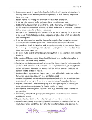 P a g e | 20

3. Cut the catering and do a pot luck or have family friends with cooking talent assigned to
making certain dishes. You can provide the ingredients or most probably they will be
honored to help.
4. Follow the one dish rule eg One appetizer, one main dish, one dessert.
5. If you are using a caterer buffet is cheaper than a formal sit-down meal.
6. Cut the florist. Have a simple bouquet for the bride. Raid family or friend’s gardens by
cutting roses or other flowers, trimming the thorns and putting in a few select vases. Go
to Ikea for vases, candles and other accessories.
7. Borrow or rent the wedding dress. Think about it, is it worth spending lots of zeroes for
a few hours. If not what about getting a graduation or other dress which can substitute
as a wedding dress.
8. If you are going to buy the wedding dress and accessories, look everywhere beyond
wedding dress stores and departments. Look for simple dresses without all the
handiwork and details. Look online. Look at the discount stores. Look at sample dresses.
If you have good contacts in your parents home country, they can have a custom dress
made for you at a lower cost.
9. Do online invites eg Evite or hand design and copy them or use a postcard from sites like
Vistaprint.
10. Be your own DJ, bring a home stereo, iPod/iPhone and have your favorite nephew or
niece have a fun time running the show.
11. Family and friends do not need to all wear matching clothes. It can be business casual or
whatever the best clothes each person has. Just a simple coordinating theme eg ties for
men or some other accessories for women is all you need. If it’s really important you
can rent tuxedos and other dresses.
12. Cut the makeup, you may gasp. Do your own, or have a friend who knows her stuff do it.
Remember less is more. You don’t need a lot to look good.
13. Cut the fancy jewelry. Borrow a family members or friends. Just one eg pearl necklace
or simple pair of earrings is all you need to accentuate your face, body and dress.
14. Buy decorations when there are sales going on or through Craigslist or other supplies
store. Use candles to accentuate. Put floating candles in a bowl.
15. Plan a simple, local honeymoon. You don’t have to go anywhere exotic, save that for
another time.
16. Ask a family or friend with good project management and communication skills to be
the wedding planner.
17. Pay attention to detail. It is Ok to take shortcuts but know the terrain well.
18. Cut the dowry (mahar). By that we don’t mean eliminate it; it is a requirement for the
nikah. However the trend these days is for the brides family to set large dowries. The

 