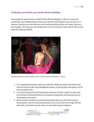 P a g e | 23

13 Mistakes to Avoid for your Perfect Muslim Wedding
Even though this guide and site is called “Perfect Muslim Wedding,” it does not mean that
everything in your wedding will go exactly as you planned. Stuff happens, you can count on it.
However, that does not mean there are some common pitfalls that you can’t avoid. Here are a
few thoughts. You know your own situation best, for the critical ones, have a plan B. Oh yes and
enjoy the wedding InshAllah.

Photo by activefree on Flickr available under a Creative Commons Attribution - License

1. It’s a wedding and everyone wants your attention. Make your guests and helpers feel
they are heard, but don’t get kidnapped by anyone, so that you give some guests a lot of
time and others none.
2. It’s nice to let key family and friends share memories, but don’t make it an open mike.
Even the best of friends and family can bring the energy down and make you want to
shrivel back to the cocoon.
3. Money matters should be discussed discretely both with your own family and your
future spouse. Have the important discussions one-on one, and set the stage with the
other side, so that when you do meet, it is not embarrassing or awkward.

 