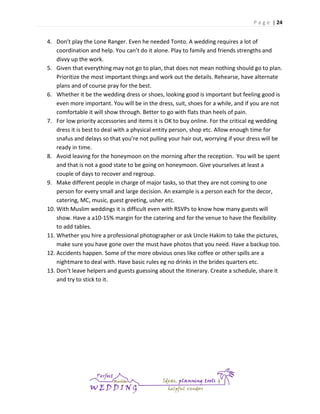 P a g e | 24

4. Don’t play the Lone Ranger. Even he needed Tonto. A wedding requires a lot of
coordination and help. You can’t do it alone. Play to family and friends strengths and
divvy up the work.
5. Given that everything may not go to plan, that does not mean nothing should go to plan.
Prioritize the most important things and work out the details. Rehearse, have alternate
plans and of course pray for the best.
6. Whether it be the wedding dress or shoes, looking good is important but feeling good is
even more important. You will be in the dress, suit, shoes for a while, and if you are not
comfortable it will show through. Better to go with flats than heels of pain.
7. For low priority accessories and items it is OK to buy online. For the critical eg wedding
dress it is best to deal with a physical entity person, shop etc. Allow enough time for
snafus and delays so that you’re not pulling your hair out, worrying if your dress will be
ready in time.
8. Avoid leaving for the honeymoon on the morning after the reception. You will be spent
and that is not a good state to be going on honeymoon. Give yourselves at least a
couple of days to recover and regroup.
9. Make different people in charge of major tasks, so that they are not coming to one
person for every small and large decision. An example is a person each for the decor,
catering, MC, music, guest greeting, usher etc.
10. With Muslim weddings it is difficult even with RSVPs to know how many guests will
show. Have a a10-15% margin for the catering and for the venue to have the flexibility
to add tables.
11. Whether you hire a professional photographer or ask Uncle Hakim to take the pictures,
make sure you have gone over the must have photos that you need. Have a backup too.
12. Accidents happen. Some of the more obvious ones like coffee or other spills are a
nightmare to deal with. Have basic rules eg no drinks in the brides quarters etc.
13. Don’t leave helpers and guests guessing about the itinerary. Create a schedule, share it
and try to stick to it.

 