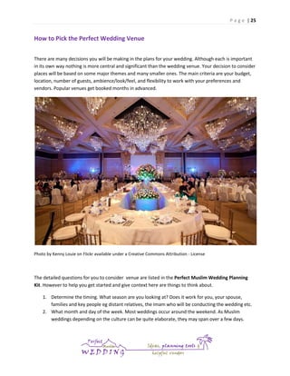 P a g e | 25

How to Pick the Perfect Wedding Venue
There are many decisions you will be making in the plans for your wedding. Although each is important
in its own way nothing is more central and significant than the wedding venue. Your decision to consider
places will be based on some major themes and many smaller ones. The main criteria are your budget,
location, number of guests, ambience/look/feel, and flexibility to work with your preferences and
vendors. Popular venues get booked months in advanced.

Photo by Kenny Louie on Flickr available under a Creative Commons Attribution - License

The detailed questions for you to consider venue are listed in the Perfect Muslim Wedding Planning
Kit. However to help you get started and give context here are things to think about.
1. Determine the timing. What season are you looking at? Does it work for you, your spouse,
families and key people eg distant relatives, the Imam who will be conducting the wedding etc.
2. What month and day of the week. Most weddings occur around the weekend. As Muslim
weddings depending on the culture can be quite elaborate, they may span over a few days.

 