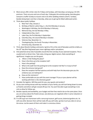 P a g e | 26
3. Most venues offer similar rates for Fridays and Sundays, with Saturdays carrying eg a 10-15%
premium. There are pros and cons of each day. Friday gets the activities going, Saturday gives
everyone a buffer Sunday to recover and or do other wedding related customs. Sundays,
besides being lower cost than a Saturday, allow you to get eg the Nikah addressed earlier.
4. Think about public holidays
a. New Year’s Day, January 1.
b. Birthday of Martin Luther King, Jr., the third Monday in January.
c. Washington’s Birthday, the third Monday in February.
d. Memorial Day, the last Monday in May.
e. Independence Day, July 4.
f. Labor Day, the first Monday in September.
g. Columbus Day, the second Monday in October.
h. Veterans Day, November 11.
i. Thanksgiving Day, the fourth Thursday in November.
j. Christmas Day, December 25.
5. Think about Muslim holidays and events. Eg Eid ul Fitr at the end of Ramadan and Eid ul Adha on
the 10th day Dhul Hajj based upon moon sightings and/or calculations.
6. Visit potential venue sites if possible around the time and day of your planned reception. This is
usually lunch or dinner time. Take notes, bring your digital camera. Note everything of
significance. Imagine you are the guest.
a. What is it like finding the place?
b. How is the drive up to the reception hall?
c. How is the parking?
d. What is the walk from the parking lot to the reception hall like? Is it easy to find?
e. Does the entrance look grand?
f. Does the reception hall feel spacious and with help from the decorator give you the
ambience you are looking for?
g. How are the restrooms?
h. How comfortable are you with the event manager? If you or your planner will be
working with them is the chemistry good?
7. Consider the logistics. Will they work for you, your guests and vendors?
8. As you start visiting venues with key members of your family, you will start being drawn to some
as finalists and others will get crossed off your list. You won’t be able to get everything in one
visit so allow for follow-ups.
9. Besides capacity and availability, your budget and their fees need to be on the same plane. Once
you are serious about the finalist venues, see what you can negotiate either in price reduction or
getting things included.
10. It is OK to go non-mainstream with a venue eg museum, golf course, botanical gardens etc. As
with any other decision there will be trade offs you will make, eg how much you take on versus
the venue. Just be aware of them and make it a conscious choice.

 