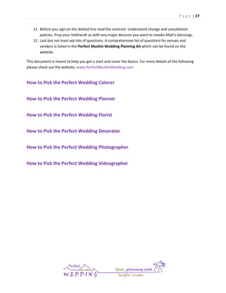 P a g e | 27
11. Before you sign on the dotted line read the contract. Understand change and cancellation
policies. Pray your Istikharah as with any major decision you want to invoke Allah’s blessings.
12. Last but not least ask lots of questions. A comprehensive list of questions for venues and
vendors is listed in the Perfect Muslim Wedding Planning Kit which can be found on the
website.
This document is meant to help you get a start and cover the basics. For more details of the following
please check out the website, www.PerfectMuslimWedding.com

How to Pick the Perfect Wedding Caterer
How to Pick the Perfect Wedding Planner
How to Pick the Perfect Wedding Florist
How to Pick the Perfect Wedding Decorator
How to Pick the Perfect Wedding Photographer
How to Pick the Perfect Wedding Videographer

 