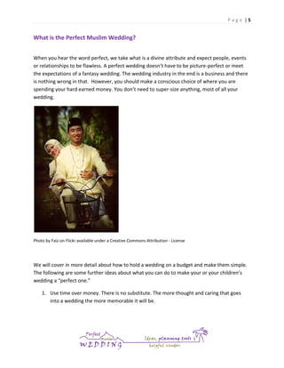 Page |5

What is the Perfect Muslim Wedding?
When you hear the word perfect, we take what is a divine attribute and expect people, events
or relationships to be flawless. A perfect wedding doesn’t have to be picture-perfect or meet
the expectations of a fantasy wedding. The wedding industry in the end is a business and there
is nothing wrong in that. However, you should make a conscious choice of where you are
spending your hard earned money. You don’t need to super-size anything, most of all your
wedding.

Photo by Faiz on Flickr available under a Creative Commons Attribution - License

We will cover in more detail about how to hold a wedding on a budget and make them simple.
The following are some further ideas about what you can do to make your or your children’s
wedding a “perfect one.”
1. Use time over money. There is no substitute. The more thought and caring that goes
into a wedding the more memorable it will be.

 