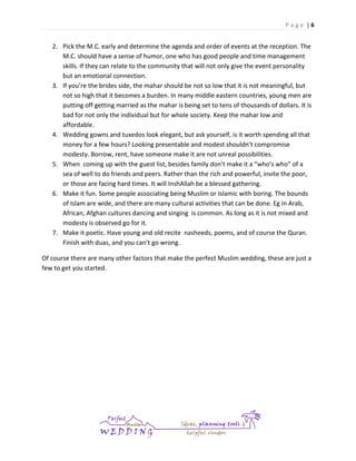 Page |6

2. Pick the M.C. early and determine the agenda and order of events at the reception. The
M.C. should have a sense of humor, one who has good people and time management
skills. If they can relate to the community that will not only give the event personality
but an emotional connection.
3. If you’re the brides side, the mahar should be not so low that it is not meaningful, but
not so high that it becomes a burden. In many middle eastern countries, young men are
putting off getting married as the mahar is being set to tens of thousands of dollars. It is
bad for not only the individual but for whole society. Keep the mahar low and
affordable.
4. Wedding gowns and tuxedos look elegant, but ask yourself, is it worth spending all that
money for a few hours? Looking presentable and modest shouldn’t compromise
modesty. Borrow, rent, have someone make it are not unreal possibilities.
5. When coming up with the guest list, besides family don’t make it a “who’s who” of a
sea of well to do friends and peers. Rather than the rich and powerful, invite the poor,
or those are facing hard times. It will InshAllah be a blessed gathering.
6. Make it fun. Some people associating being Muslim or Islamic with boring. The bounds
of Islam are wide, and there are many cultural activities that can be done. Eg in Arab,
African, Afghan cultures dancing and singing is common. As long as it is not mixed and
modesty is observed go for it.
7. Make it poetic. Have young and old recite nasheeds, poems, and of course the Quran.
Finish with duas, and you can’t go wrong.
Of course there are many other factors that make the perfect Muslim wedding, these are just a
few to get you started.

 