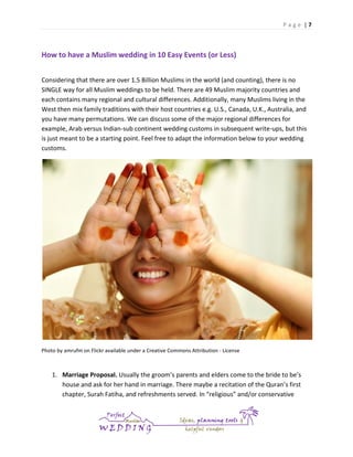 Page |7

How to have a Muslim wedding in 10 Easy Events (or Less)
Considering that there are over 1.5 Billion Muslims in the world (and counting), there is no
SINGLE way for all Muslim weddings to be held. There are 49 Muslim majority countries and
each contains many regional and cultural differences. Additionally, many Muslims living in the
West then mix family traditions with their host countries e.g. U.S., Canada, U.K., Australia, and
you have many permutations. We can discuss some of the major regional differences for
example, Arab versus Indian-sub continent wedding customs in subsequent write-ups, but this
is just meant to be a starting point. Feel free to adapt the information below to your wedding
customs.

Photo by amrufm on Flickr available under a Creative Commons Attribution - License

1. Marriage Proposal. Usually the groom’s parents and elders come to the bride to be’s
house and ask for her hand in marriage. There maybe a recitation of the Quran’s first
chapter, Surah Fatiha, and refreshments served. In “religious” and/or conservative

 