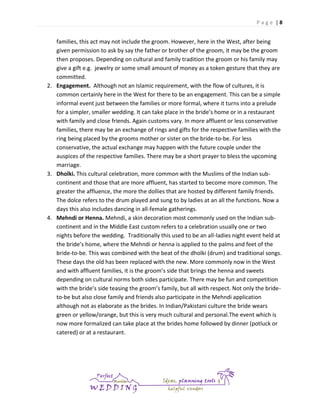 Page |8

families, this act may not include the groom. However, here in the West, after being
given permission to ask by say the father or brother of the groom, it may be the groom
then proposes. Depending on cultural and family tradition the groom or his family may
give a gift e.g. jewelry or some small amount of money as a token gesture that they are
committed.
2. Engagement. Although not an Islamic requirement, with the flow of cultures, it is
common certainly here in the West for there to be an engagement. This can be a simple
informal event just between the families or more formal, where it turns into a prelude
for a simpler, smaller wedding. It can take place in the bride’s home or in a restaurant
with family and close friends. Again customs vary. In more affluent or less conservative
families, there may be an exchange of rings and gifts for the respective families with the
ring being placed by the grooms mother or sister on the bride-to-be. For less
conservative, the actual exchange may happen with the future couple under the
auspices of the respective families. There may be a short prayer to bless the upcoming
marriage.
3. Dholki. This cultural celebration, more common with the Muslims of the Indian subcontinent and those that are more affluent, has started to become more common. The
greater the affluence, the more the dollies that are hosted by different family friends.
The dolce refers to the drum played and sung to by ladies at an all the functions. Now a
days this also includes dancing in all-female gatherings.
4. Mehndi or Henna. Mehndi, a skin decoration most commonly used on the Indian subcontinent and in the Middle East custom refers to a celebration usually one or two
nights before the wedding. Traditionally this used to be an all-ladies night event held at
the bride’s home, where the Mehndi or henna is applied to the palms and feet of the
bride-to-be. This was combined with the beat of the dholki (drum) and traditional songs.
These days the old has been replaced with the new. More commonly now in the West
and with affluent families, it is the groom’s side that brings the henna and sweets
depending on cultural norms both sides participate. There may be fun and competition
with the bride’s side teasing the groom’s family, but all with respect. Not only the brideto-be but also close family and friends also participate in the Mehndi application
although not as elaborate as the brides. In Indian/Pakistani culture the bride wears
green or yellow/orange, but this is very much cultural and personal.The event which is
now more formalized can take place at the brides home followed by dinner (potluck or
catered) or at a restaurant.

 
