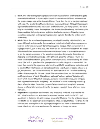 Page |9

5. Barat. This refer to the groom’s procession which includes family and friends that go to
visit the bride’s home, or home city for the nikah. In traditional affluent Indian culture,
the groom may go on a white decorated horse. These days the horse has been replaced
with a car. The greater the affluence the more expensive the car. Although these days it
is possible to rent limousines, classic cars and Rolls Royce’s, so many options. The barat
may be received by a band. As they enter, the bride’s side of the family and friends put a
flower necklace (Lei) on the groom and some key family members. They also throw
confetti or rose petals on the groom’s procession, typically done by the bride’s family
and friends.
6. Nikah. This is the actual wedding ceremony, usually officiated by a Muslim Cleric, an
Imam. Although a nikah can be done anywhere including the bride’s home or reception
hall, it is preferable and usually done these days in a mosque. Men and women sit in
segregated areas, just as they pray. The Imam will ask for two witnesses from the bride’s
side who will then accompany the Imam to the women’s side or just ask the witnesses
to get the signed permission of the wedding registration documents. Depending on
state and country the laws may be a little different. Once the witnesses return, the
Imam conducts the Nikah by giving a short sermon (khutbah) and then asking the bride’s
father (the Wali or guardian) if he gives permission for his daughter to be married. The
Imam then turns to the groom and asks him if he will fulfill his rights and obligations and
to pay the Mahr. Mahr does not translate easily into English, as it is loosely related to a
gift, tax or dowry. It is usually monetary, but doesn’t have to be. The Imam will finally
make a dua or prayer for the new couple. There are many duas, but the most common
and Prophetic one is ‘barak Allahu lakum wa barak ‘aleikum wa jama’ bainakuma fi
khair’ which means “May Allah bless you, surround you with blessings, and bring you
both together in virtue and prosperity.” It is a Sunnah to share something sweets e.g.
Dates, after the nikah. Depending on when/where the nikah is being held, you may
choose to offer a light lunch or dinner for the guests especially those who have come
from afar.
7. Registration. Registration requirements vary by country and state. In places like the
U.K., it is a formal process, which can be attended by close family. In the U.S., and
specifically in California it is a three stage process for Muslims. First the bride and groom
need to fill out the paperwork at the registrars’ office and pay the fees. The bride should
have decided by this point if she is going to change her last name or keep her maiden
name. Islamically it is not a requirement for a woman to change her name.

 