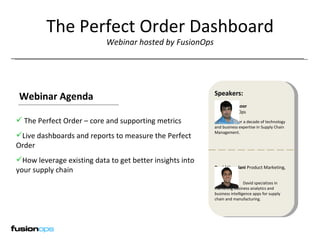 Webinar The Perfect Order Dashboard Webinar hosted by FusionOps Webinar Agenda ,[object Object],[object Object],[object Object],Speakers: Shariq Mansoor  CTO, FusionOps Shariq has over a decade of technology and business expertise in Supply Chain Management.  David Hamdani  Product Marketing, FusionOps David specializes in marketing business analytics and business intelligence apps for supply chain and manufacturing.  