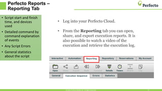 Perfecto Reports –
Reporting Tab
• Script start and finish
time, and devices
used
• Detailed command by
command explanation
of events
• Any Script Errors
• General statistics
about the script
© 2016, Perfecto Mobile Ltd. All Rights Reserved. 13
• Log into your Perfecto Cloud.
• From the Reporting tab you can open,
share, and export execution reports. It is
also possible to watch a video of the
execution and retrieve the execution log.
 