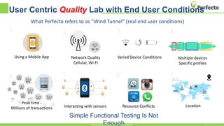 User Centric Quality Lab with End User Conditions
Using a Mobile App
1 2
Network Quality
Cellular, Wi-Fi
3
Varied Device Conditions
4
Multiple devices
Specific profiles
5
Location
6
Resource Conflicts
7
Interacting with sensors
Peak time -
Millions of transactions
8
Simple Functional Testing Is Not
Enough© 2016, Perfecto Mobile Ltd. All Rights Reserved. 6
What Perfecto refers to as “Wind Tunnel” (real end user conditions)
 