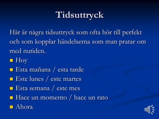 Tidsuttryck
Här är några tidsuttryck som ofta hör till perfekt
och som kopplar händelserna som man pratar om
med nutiden.
 Hoy
 Esta mañana / esta tarde
 Este lunes / este martes
 Esta semana / este mes
 Hace un momento / hace un rato
 Ahora

 