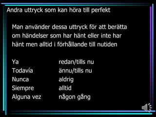 Andra uttryck som kan höra till perfekt
Man använder dessa uttryck för att berätta
om händelser som har hänt eller inte har
hänt men alltid i förhållande till nutiden
Ya
Todavía
Nunca
Siempre
Alguna vez

redan/tills nu
ännu/tills nu
aldrig
alltid
någon gång

 