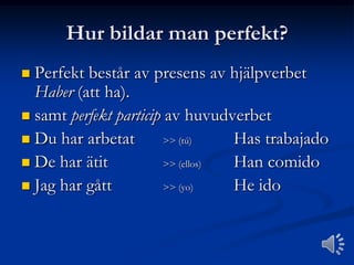 Hur bildar man perfekt?
Perfekt består av presens av hjälpverbet
Haber (att ha).
 samt perfekt particip av huvudverbet
 Du har arbetat
>> (tú)
Has trabajado
 De har ätit
>> (ellos)
Han comido
 Jag har gått
>> (yo)
He ido


 