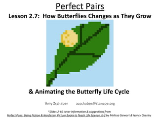 Perfect Pairs
Lesson 2.7: How Butterflies Changes as They Grow
& Animating the Butterfly Life Cycle
*Slides 2-66 cover information & suggestions from
Perfect Pairs: Using Fiction & Nonfiction Picture Books to Teach Life Science, K-2 by Melissa Stewart & Nancy Chesley
Amy Zschaber azschaber@stancoe.org
 