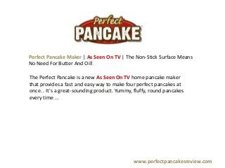 Perfect Pancake Maker | As Seen On TV | The Non-Stick Surface Means
No Need For Butter And Oil!

The Perfect Pancake is a new As Seen On TV home pancake maker
that provides a fast and easy way to make four perfect pancakes at
once. . It's a great-sounding product. Yummy, fluffy, round pancakes
every time ...




                                             www.perfectpancakesreview.com
 