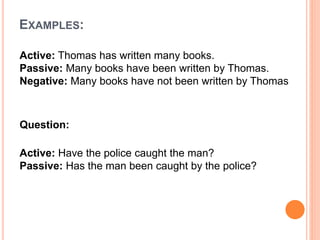 EXAMPLES:
Active: Thomas has written many books.
Passive: Many books have been written by Thomas.
Negative: Many books have not been written by Thomas
Question:
Active: Have the police caught the man?
Passive: Has the man been caught by the police?
 