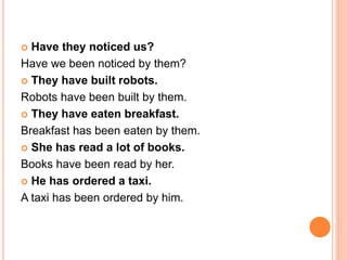  Have they noticed us?
Have we been noticed by them?
 They have built robots.
Robots have been built by them.
 They have eaten breakfast.
Breakfast has been eaten by them.
 She has read a lot of books.
Books have been read by her.
 He has ordered a taxi.
A taxi has been ordered by him.
 