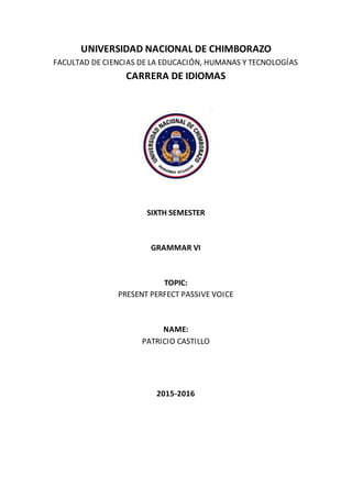 UNIVERSIDAD NACIONAL DE CHIMBORAZO
FACULTAD DE CIENCIAS DE LA EDUCACIÓN, HUMANAS Y TECNOLOGÍAS
CARRERA DE IDIOMAS
SIXTH SEMESTER
GRAMMAR VI
TOPIC:
PRESENT PERFECT PASSIVE VOICE
NAME:
PATRICIO CASTILLO
2015-2016
 