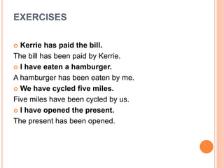 EXERCISES
 Kerrie has paid the bill.
The bill has been paid by Kerrie.
 I have eaten a hamburger.
A hamburger has been eaten by me.
 We have cycled five miles.
Five miles have been cycled by us.
 I have opened the present.
The present has been opened.
 
