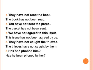  They have not read the book.
The book has not been read.
 You have not sent the parcel.
The parcel has not been sent.
 We have not agreed to this issue.
This issue has not been agreed by us.
 They have not caught the thieves.
The thieves have not caught by them.
 Has she phoned him?
Has he been phoned by her?
 
