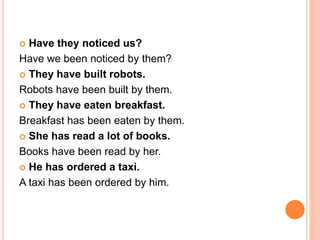  Have they noticed us?
Have we been noticed by them?
 They have built robots.
Robots have been built by them.
 They have eaten breakfast.
Breakfast has been eaten by them.
 She has read a lot of books.
Books have been read by her.
 He has ordered a taxi.
A taxi has been ordered by him.
 