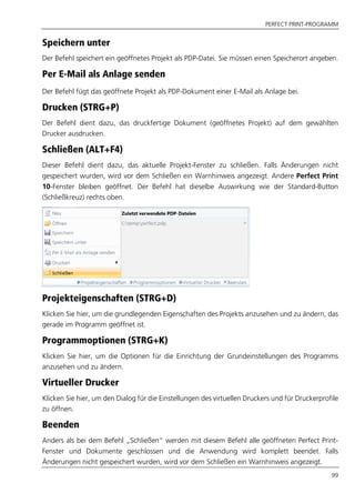 PERFECT PRINT-PROGRAMM
99
Speichern unter
Der Befehl speichert ein geöffnetes Projekt als PDP-Datei. Sie müssen einen Speicherort angeben.
Per E-Mail als Anlage senden
Der Befehl fügt das geöffnete Projekt als PDP-Dokument einer E-Mail als Anlage bei.
Drucken (STRG+P)
Der Befehl dient dazu, das druckfertige Dokument (geöffnetes Projekt) auf dem gewählten
Drucker ausdrucken.
Schließen (ALT+F4)
Dieser Befehl dient dazu, das aktuelle Projekt-Fenster zu schließen. Falls Änderungen nicht
gespeichert wurden, wird vor dem Schließen ein Warnhinweis angezeigt. Andere Perfect Print
10-Fenster bleiben geöffnet. Der Befehl hat dieselbe Auswirkung wie der Standard-Button
(Schließkreuz) rechts oben.
Projekteigenschaften (STRG+D)
Klicken Sie hier, um die grundlegenden Eigenschaften des Projekts anzusehen und zu ändern, das
gerade im Programm geöffnet ist.
Programmoptionen (STRG+K)
Klicken Sie hier, um die Optionen für die Einrichtung der Grundeinstellungen des Programms
anzusehen und zu ändern.
Virtueller Drucker
Klicken Sie hier, um den Dialog für die Einstellungen des virtuellen Druckers und für Druckerprofile
zu öffnen.
Beenden
Anders als bei dem Befehl „Schließen“ werden mit diesem Befehl alle geöffneten Perfect Print-
Fenster und Dokumente geschlossen und die Anwendung wird komplett beendet. Falls
Änderungen nicht gespeichert wurden, wird vor dem Schließen ein Warnhinweis angezeigt.
 