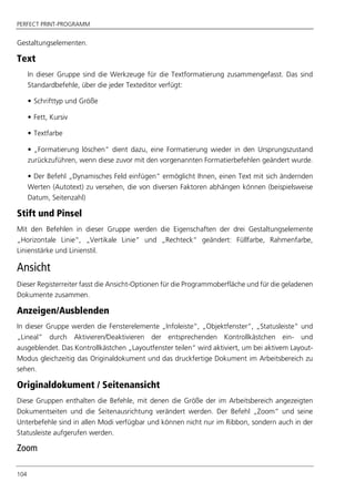 PERFECT PRINT-PROGRAMM
104
Gestaltungselementen.
Text
In dieser Gruppe sind die Werkzeuge für die Textformatierung zusammengefasst. Das sind
Standardbefehle, über die jeder Texteditor verfügt:
• Schrifttyp und Größe
• Fett, Kursiv
• Textfarbe
• „Formatierung löschen“ dient dazu, eine Formatierung wieder in den Ursprungszustand
zurückzuführen, wenn diese zuvor mit den vorgenannten Formatierbefehlen geändert wurde.
• Der Befehl „Dynamisches Feld einfügen“ ermöglicht Ihnen, einen Text mit sich ändernden
Werten (Autotext) zu versehen, die von diversen Faktoren abhängen können (beispielsweise
Datum, Seitenzahl)
Stift und Pinsel
Mit den Befehlen in dieser Gruppe werden die Eigenschaften der drei Gestaltungselemente
„Horizontale Linie“, „Vertikale Linie“ und „Rechteck“ geändert: Füllfarbe, Rahmenfarbe,
Linienstärke und Linienstil.
Ansicht
Dieser Registerreiter fasst die Ansicht-Optionen für die Programmoberfläche und für die geladenen
Dokumente zusammen.
Anzeigen/Ausblenden
In dieser Gruppe werden die Fensterelemente „Infoleiste“, „Objektfenster“, „Statusleiste“ und
„Lineal“ durch Aktivieren/Deaktivieren der entsprechenden Kontrollkästchen ein- und
ausgeblendet. Das Kontrollkästchen „Layoutfenster teilen“ wird aktiviert, um bei aktivem Layout-
Modus gleichzeitig das Originaldokument und das druckfertige Dokument im Arbeitsbereich zu
sehen.
Originaldokument / Seitenansicht
Diese Gruppen enthalten die Befehle, mit denen die Größe der im Arbeitsbereich angezeigten
Dokumentseiten und die Seitenausrichtung verändert werden. Der Befehl „Zoom“ und seine
Unterbefehle sind in allen Modi verfügbar und können nicht nur im Ribbon, sondern auch in der
Statusleiste aufgerufen werden.
Zoom
 