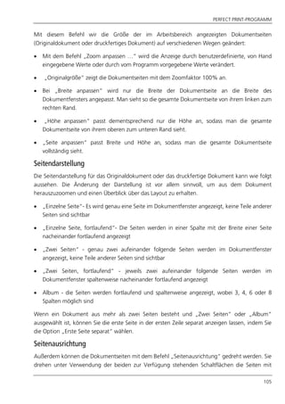 PERFECT PRINT-PROGRAMM
105
Mit diesem Befehl wir die Größe der im Arbeitsbereich angezeigten Dokumentseiten
(Originaldokument oder druckfertiges Dokument) auf verschiedenen Wegen geändert:
 Mit dem Befehl „Zoom anpassen …“ wird die Anzeige durch benutzerdefinierte, von Hand
eingegebene Werte oder durch vom Programm vorgegebene Werte verändert.
 „Originalgröße“ zeigt die Dokumentseiten mit dem Zoomfaktor 100% an.
 Bei „Breite anpassen“ wird nur die Breite der Dokumentseite an die Breite des
Dokumentfensters angepasst. Man sieht so die gesamte Dokumentseite von ihrem linken zum
rechten Rand.
 „Höhe anpassen“ passt dementsprechend nur die Höhe an, sodass man die gesamte
Dokumentseite von ihrem oberen zum unteren Rand sieht.
 „Seite anpassen“ passt Breite und Höhe an, sodass man die gesamte Dokumentseite
vollständig sieht.
Seitendarstellung
Die Seitendarstellung für das Originaldokument oder das druckfertige Dokument kann wie folgt
aussehen. Die Änderung der Darstellung ist vor allem sinnvoll, um aus dem Dokument
herauszuzoomen und einen Überblick über das Layout zu erhalten.
 „Einzelne Seite“- Es wird genau eine Seite im Dokumentfenster angezeigt, keine Teile anderer
Seiten sind sichtbar
 „Einzelne Seite, fortlaufend“- Die Seiten werden in einer Spalte mit der Breite einer Seite
nacheinander fortlaufend angezeigt
 „Zwei Seiten“ - genau zwei aufeinander folgende Seiten werden im Dokumentfenster
angezeigt, keine Teile anderer Seiten sind sichtbar
 „Zwei Seiten, fortlaufend“ - jeweils zwei aufeinander folgende Seiten werden im
Dokumentfenster spaltenweise nacheinander fortlaufend angezeigt
 Album - die Seiten werden fortlaufend und spaltenweise angezeigt, wobei 3, 4, 6 oder 8
Spalten möglich sind
Wenn ein Dokument aus mehr als zwei Seiten besteht und „Zwei Seiten“ oder „Album“
ausgewählt ist, können Sie die erste Seite in der ersten Zeile separat anzeigen lassen, indem Sie
die Option „Erste Seite separat“ wählen.
Seitenausrichtung
Außerdem können die Dokumentseiten mit dem Befehl „Seitenausrichtung“ gedreht werden. Sie
drehen unter Verwendung der beiden zur Verfügung stehenden Schaltflächen die Seiten mit
 
