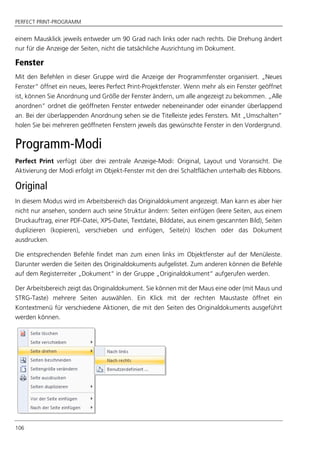 PERFECT PRINT-PROGRAMM
106
einem Mausklick jeweils entweder um 90 Grad nach links oder nach rechts. Die Drehung ändert
nur für die Anzeige der Seiten, nicht die tatsächliche Ausrichtung im Dokument.
Fenster
Mit den Befehlen in dieser Gruppe wird die Anzeige der Programmfenster organisiert. „Neues
Fenster“ öffnet ein neues, leeres Perfect Print-Projektfenster. Wenn mehr als ein Fenster geöffnet
ist, können Sie Anordnung und Größe der Fenster ändern, um alle angezeigt zu bekommen. „Alle
anordnen“ ordnet die geöffneten Fenster entweder nebeneinander oder einander überlappend
an. Bei der überlappenden Anordnung sehen sie die Titelleiste jedes Fensters. Mit „Umschalten“
holen Sie bei mehreren geöffneten Fenstern jeweils das gewünschte Fenster in den Vordergrund.
Programm-Modi
Perfect Print verfügt über drei zentrale Anzeige-Modi: Original, Layout und Voransicht. Die
Aktivierung der Modi erfolgt im Objekt-Fenster mit den drei Schaltflächen unterhalb des Ribbons.
Original
In diesem Modus wird im Arbeitsbereich das Originaldokument angezeigt. Man kann es aber hier
nicht nur ansehen, sondern auch seine Struktur ändern: Seiten einfügen (leere Seiten, aus einem
Druckauftrag, einer PDF-Datei, XPS-Datei, Textdatei, Bilddatei, aus einem gescannten Bild), Seiten
duplizieren (kopieren), verschieben und einfügen, Seite(n) löschen oder das Dokument
ausdrucken.
Die entsprechenden Befehle findet man zum einen links im Objektfenster auf der Menüleiste.
Darunter werden die Seiten des Originaldokuments aufgelistet. Zum anderen können die Befehle
auf dem Registerreiter „Dokument“ in der Gruppe „Originaldokument“ aufgerufen werden.
Der Arbeitsbereich zeigt das Originaldokument. Sie können mit der Maus eine oder (mit Maus und
STRG-Taste) mehrere Seiten auswählen. Ein Klick mit der rechten Maustaste öffnet ein
Kontextmenü für verschiedene Aktionen, die mit den Seiten des Originaldokuments ausgeführt
werden können.
 