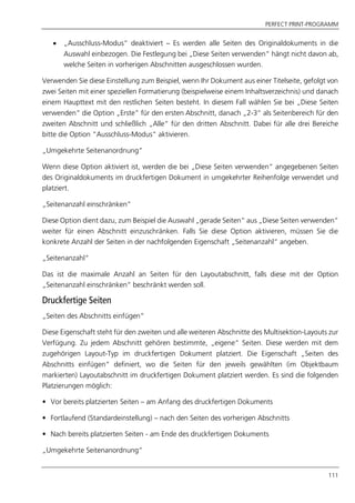 PERFECT PRINT-PROGRAMM
111
 „Ausschluss-Modus“ deaktiviert – Es werden alle Seiten des Originaldokuments in die
Auswahl einbezogen. Die Festlegung bei „Diese Seiten verwenden“ hängt nicht davon ab,
welche Seiten in vorherigen Abschnitten ausgeschlossen wurden.
Verwenden Sie diese Einstellung zum Beispiel, wenn Ihr Dokument aus einer Titelseite, gefolgt von
zwei Seiten mit einer speziellen Formatierung (beispielweise einem Inhaltsverzeichnis) und danach
einem Haupttext mit den restlichen Seiten besteht. In diesem Fall wählen Sie bei „Diese Seiten
verwenden“ die Option „Erste” für den ersten Abschnitt, danach „2-3“ als Seitenbereich für den
zweiten Abschnitt und schließlich „Alle“ für den dritten Abschnitt. Dabei für alle drei Bereiche
bitte die Option “Ausschluss-Modus“ aktivieren.
„Umgekehrte Seitenanordnung“
Wenn diese Option aktiviert ist, werden die bei „Diese Seiten verwenden“ angegebenen Seiten
des Originaldokuments im druckfertigen Dokument in umgekehrter Reihenfolge verwendet und
platziert.
„Seitenanzahl einschränken“
Diese Option dient dazu, zum Beispiel die Auswahl „gerade Seiten“ aus „Diese Seiten verwenden“
weiter für einen Abschnitt einzuschränken. Falls Sie diese Option aktivieren, müssen Sie die
konkrete Anzahl der Seiten in der nachfolgenden Eigenschaft „Seitenanzahl“ angeben.
„Seitenanzahl“
Das ist die maximale Anzahl an Seiten für den Layoutabschnitt, falls diese mit der Option
„Seitenanzahl einschränken“ beschränkt werden soll.
Druckfertige Seiten
„Seiten des Abschnitts einfügen“
Diese Eigenschaft steht für den zweiten und alle weiteren Abschnitte des Multisektion-Layouts zur
Verfügung. Zu jedem Abschnitt gehören bestimmte, „eigene“ Seiten. Diese werden mit dem
zugehörigen Layout-Typ im druckfertigen Dokument platziert. Die Eigenschaft „Seiten des
Abschnitts einfügen“ definiert, wo die Seiten für den jeweils gewählten (im Objektbaum
markierten) Layoutabschnitt im druckfertigen Dokument platziert werden. Es sind die folgenden
Platzierungen möglich:
• Vor bereits platzierten Seiten – am Anfang des druckfertigen Dokuments
• Fortlaufend (Standardeinstellung) – nach den Seiten des vorherigen Abschnitts
• Nach bereits platzierten Seiten - am Ende des druckfertigen Dokuments
„Umgekehrte Seitenanordnung“
 
