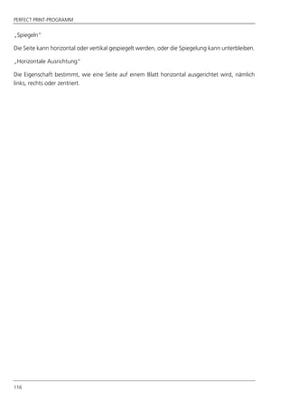 PERFECT PRINT-PROGRAMM
116
„Spiegeln“
Die Seite kann horizontal oder vertikal gespiegelt werden, oder die Spiegelung kann unterbleiben.
„Horizontale Ausrichtung“
Die Eigenschaft bestimmt, wie eine Seite auf einem Blatt horizontal ausgerichtet wird, nämlich
links, rechts oder zentriert.
 