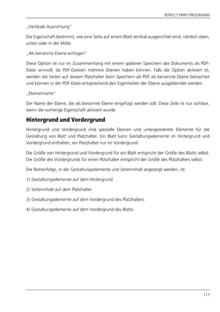 PERFECT PRINT-PROGRAMM
117
„Vertikale Ausrichtung“
Die Eigenschaft bestimmt, wie eine Seite auf einem Blatt vertikal ausgerichtet wird, nämlich oben,
unten oder in der Mitte.
„Als benannte Ebene einfügen“
Diese Option ist nur im Zusammenhang mit einem späteren Speichern des Dokuments als PDF-
Datei sinnvoll, da PDF-Dateien mehrere Ebenen haben können. Falls die Option aktiviert ist,
werden die Seiten auf diesem Platzhalter beim Speichern als PDF als benannte Ebene betrachtet
und können in der PDF-Datei entsprechend den Eigenheiten der Ebene ausgeblendet werden.
„Ebenenname“
Der Name der Ebene, die als benannte Ebene eingefügt werden soll. Diese Zeile ist nur sichtbar,
wenn die vorherige Eigenschaft aktiviert wurde.
Hintergrund und Vordergrund
Hintergrund und Vordergrund sind spezielle Ebenen und untergeordnete Elemente für die
Gestaltung von Blatt und Platzhalter. Ein Blatt kann Gestaltungselemente im Hintergrund und
Vordergrund enthalten, ein Platzhalter nur im Vordergrund.
Die Größe von Hintergrund und Vordergrund für ein Blatt entspricht der Größe des Blatts selbst.
Die Größe des Vordergrunds für einen Platzhalter entspricht der Größe des Platzhalters selbst.
Die Reihenfolge, in der Gestaltungselemente und Seiteninhalt angezeigt werden, ist:
1) Gestaltungselemente auf dem Hintergrund
2) Seiteninhalt auf dem Platzhalter
3) Gestaltungselemente auf dem Vordergrund des Platzhalters
4) Gestaltungselemente auf dem Vordergrund des Blatts
 