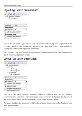 PERFECT PRINT-PROGRAMM
118
Layout-Typ: Seiten neu anordnen
Dies ist der einfachste Layout-Typ. Er kann für die Umstrukturierung eines Originaldokuments
eingesetzt werden. Das druckfertige Dokument hat dann eine andere Seitenreihenfolge.
Seitengröße und Ausrichtung bleiben unverändert
Das Dokument kann auch mit Gestaltungselementen versehen werden, und zwar mit Elementen,
die als Vordergrund platziert werden.
Layout Typ: Seiten umgestalten
Das Layout mit dem breitesten Anwendungsbereich. Folgende Aktionen sind möglich:
Seitenreihenfolge verändern, Seiten verschieben, anders ausrichten, drehen oder den Seiteninhalt
auf einem Blatt skalieren. Die Seitenränder können ebenfalls geändert werden.
Auf jedem Blatt befinden sich genau ein Platzhalter und eine Dokumentseite. Der Platzhalter kann
auch geleert werden.
 