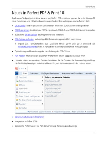 EINFÜHRUNG
11
Neues in Perfect PDF & Print 10
Auch wenn Sie bereits eine ältere Version von Perfect PDF einsetzen, werden Sie in der Version 10
neue Funktionen und hilfreiche Erweiterungen finden! Die wichtigsten sind auf einen Blick:
 OCR-Modul: Text in gescannten Dokumenten erkennen, durchsuchen und exportieren
 PDF/A-Versionen: Zusätzlich zu PDF/A-1 jetzt auch PDF/A-2- und PDF/A-3-Dokumente erstellen
 Zusätzliche 64-Bit-Version des Programms wird installiert
 PDF-Dateien aufteilen: mehrseitige PDF-Dateien in separate PDFs exportieren
 Import aus Formularfeldern aus Microsoft Office 2010 und 2013 erweitert um
Inhaltssteuerelemente (nicht in Perfect PDF Converter und Perfect Print verfügbar)
 Optimierung und Erweiterung der Handhabung des PDF-Editors
 PDF-Reader: Markieren von einzelnen Wörtern mit einem Doppelklick in das Wort
 Liste der zuletzt verwendeten Dateien: Markieren Sie die Dateien, die Ihnen wichtig sind bzw.
die Sie häufig benötigen, mit einem blauen Pin, um sie immer oben in der Liste zu sehen:
 Sprachumschaltung im Programm
 Integration in Office 2016
 Optimierte Performance für PDF-Konvertierung, Rendering und Anzeige
 