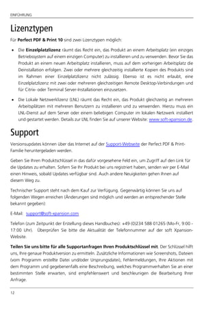 EINFÜHRUNG
12
Lizenztypen
Für Perfect PDF & Print 10 sind zwei Lizenztypen möglich:
 Die Einzelplatzlizenz räumt das Recht ein, das Produkt an einem Arbeitsplatz (ein einziges
Betriebssystem auf einem einzigen Computer) zu installieren und zu verwenden. Bevor Sie das
Produkt an einem neuen Arbeitsplatz installieren, muss auf dem vorherigen Arbeitsplatz die
Deinstallation erfolgen. Zwei oder mehrere gleichzeitig installierte Kopien des Produkts sind
im Rahmen einer Einzelplatzlizenz nicht zulässig. Ebenso ist es nicht erlaubt, eine
Einzelplatzlizenz mit zwei oder mehreren gleichzeitigen Remote Desktop-Verbindungen und
für Citrix- oder Terminal Server-Installationen einzusetzen.
 Die Lokale Netzwerklizenz (LNL) räumt das Recht ein, das Produkt gleichzeitig an mehreren
Arbeitsplätzen mit mehreren Benutzern zu installieren und zu verwenden. Hierzu muss ein
LNL-Dienst auf dem Server oder einem beliebigen Computer im lokalen Netzwerk installiert
und gestartet werden. Details zur LNL finden Sie auf unserer Website: www.soft-xpansion.de.
Support
Versionsupdates können über das Internet auf der Support-Webseite der Perfect PDF & Print-
Familie heruntergeladen werden.
Geben Sie Ihren Produktschlüssel in das dafür vorgesehene Feld ein, um Zugriff auf den Link für
die Updates zu erhalten. Sofern Sie Ihr Produkt bei uns registriert haben, senden wir per E-Mail
einen Hinweis, sobald Updates verfügbar sind. Auch andere Neuigkeiten gehen Ihnen auf
diesem Weg zu.
Technischer Support steht nach dem Kauf zur Verfügung. Gegenwärtig können Sie uns auf
folgenden Wegen erreichen (Änderungen sind möglich und werden an entsprechender Stelle
bekannt gegeben):
E-Mail: support@soft-xpansion.com
Telefon (zum Zeitpunkt der Erstellung dieses Handbuches): +49 (0)234 588 01265 (Mo-Fr, 9:00 -
17:00 Uhr). Überprüfen Sie bitte die Aktualität der Telefonnummer auf der soft Xpansion-
Website.
Teilen Sie uns bitte für alle Supportanfragen Ihren Produktschlüssel mit. Der Schlüssel hilft
uns, Ihre genaue Produktversion zu ermitteln. Zusätzliche Informationen wie Screenshots, Dateien
(vom Programm erstellte Datei und/oder Ursprungsdatei), Fehlermeldungen, Ihre Aktionen mit
dem Programm und gegebenenfalls eine Beschreibung, welches Programmverhalten Sie an einer
bestimmten Stelle erwarten, sind empfehlenswert und beschleunigen die Bearbeitung Ihrer
Anfrage.
 