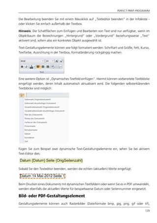PERFECT PRINT-PROGRAMM
129
Die Bearbeitung beenden Sie mit einem Mausklick auf „Texteditor beenden“ in der Infoleiste -
oder klicken Sie einfach außerhalb der Textbox.
Hinweis: Die Schaltflächen zum Einfügen und Bearbeiten von Text sind nur verfügbar, wenn im
Objektbaum die Bezeichnungen „Hintergrund“ oder „Vordergrund“ beziehungsweise „Text“
aktiviert sind, sofern also ein konkretes Objekt ausgewählt ist.
Text-Gestaltungselemente können wie folgt formatiert werden: Schriftart und Größe, Fett, Kursiv,
Textfarbe, Ausrichtung in der Textbox, Formatänderung rückgängig machen.
Eine weitere Option ist „Dynamisches Textfeld einfügen”. Hiermit können vorbereitete Textblöcke
eingefügt werden, deren Inhalt automatisch aktualisiert wird. Die folgenden selbsterklärenden
Textblöcke sind möglich:
Fügen Sie zum Beispiel zwei dynamische Text-Gestaltungselemente ein, sehen Sie bei aktivem
Text-Editor dies:
Sobald Sie den Texteditor beenden, werden die echten (aktuellen) Werte eingefügt:
Beim Drucken eines Dokuments mit dynamischen Textfeldern oder wenn Sie es in PDF umwandeln,
werden ebenfalls die aktuellen Werte für beispielsweise Datum oder Seitennummer eingesetzt.
Bild- oder PDF-Gestaltungselement
Gestaltungselemente können auch Rasterbilder (Dateiformate bmp, jpg, png, gif oder tif),
 