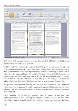 PERFECT PRINT-PROGRAMM
132
Nach einem Klick auf „Übernehmen“ wird die dann gewählte PDF-Seite oder Bilddatei als
Gestaltungselement in das Layout eingefügt.
Sie können alternativ auch auf das soeben erläuterte Vorgehen zum sofortigen Einfügen des
Inhalts aus einer Datei verzichten. Dazu klicken Sie im „Öffnen“-Dialog auf „Abbrechen“. Dann
steht ein leeres Fenster „Bild-Gestaltungselement hinzufügen“ zur Verfügung. In diesem Fenster
haben Sie in der Gruppe „Bild oder PDF auswählen“ in jedem Fall folgende Möglichkeiten, ein
Gestaltungselement hinzuzufügen oder zu ersetzen: aus der Zwischenablage (Befehl „Einfügen
aus Zwischenablage“), aus einer Datei („Aus Datei laden“), aus den Bildern, die sich bereits im
Layout („Aus Layout übernehmen“) befinden oder (falls vorhanden) aus der Favoriten-Liste.
Das gewählte Bild/die gewählte Seite der PDF-Datei wird mit einem Klick auf die Schaltfläche
„Übernehmen“ an der ausgewählten Stelle in das aktuelle Layoutprojekt übernommen. Mit einem
Doppelklick auf das Bild/die Seite erreichen Sie dasselbe. Mit „Abbrechen“ wird die Übernahme
nicht ausgeführt.
Wenn „Anzeigen“ (in der Gruppe „Favoriten“) aktiv ist, können die Bild- oder PDF-
Gestaltungselemente in einer Favoritengalerie angesehen werden, die zuvor mit dem Befehl
„Hinzufügen“ zusammengestellt wurde. Mit „Entfernen“ löscht man nicht mehr benötigte
 