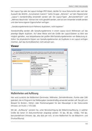PERFECT PRINT-PROGRAMM
135
Der Layout-Typ oder die Layout-Vorlage (PDT-Datei), der/die für neue Dokumente oder nach der
Auswahl des Befehls „Zurücksetzen (Leeren)“ (siehe Gruppe „Aktionen“ auf dem Registerreiter
„Layout“) standardmäßig verwendet werden soll. Die Layout-Typen „Benutzerdefiniert“ und
„Mehrere Abschnitte“ können hier nicht gewählt werden, weil sie vom Anwender erstellt werden
und über keine eigenen Eigenschaften verfügen.
„Gestaltungselemente durch Referenz duplizieren, nicht kopieren“
Standardmäßig werden alle Gestaltungselemente in einem Layout durch Referenzen auf das
jeweilige Objekt dupliziert. Auf diese Weise wird die Größe der Layout-Dateien so klein wie
möglich gehalten, was beispielsweise bei großen Bild-Gestaltungselementen von Bedeutung ist.
Sofern Sie physikalische Kopien von Gestaltungselementen als Duplikate in ein Layout einfügen
möchten, darf das Kontrollkästchen nicht aktiviert sein.
Viewer
Maßeinheiten und Auflösung
Hier wird zunächst die Maßeinheit (Zentimeter, Millimeter, Zehntelmillimeter, Punkte oder Zoll)
geändert, die im Programm bei Maßangaben standardmäßig verwendet werden soll. Das gilt zum
Beispiel für Breiten-, Höhen- oder Positionsangaben für den Mauszeiger in der Status-Leiste
(Hinweis: ein Punkt = 1/72 Zoll).
Mit der „Auflösung“ variieren Sie, unter Berücksichtigung der Bildschirmauflösung, in welcher
Größe die Seiten im Dokumentfenster angezeigt werden: 72 dpi, 96 dpi, 120dpi, 150 dpi,
benutzerdefiniert (Hinweis: dpi, also dots per inch, ist eine Maßeinheit für die Bildschirm- und
Druckauflösung).
 