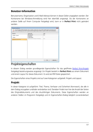 PERFECT PRINT-PROGRAMM
137
Benutzer-Information
Benutzername, Organisation und E-Mail-Adresse können in diesen Zeilen angegeben werden. Der
Kontoname bei Windows-Anmeldung wird hier ebenfalls angezeigt. Da der Kontoname an
anderer Stelle auf Ihrem Computer festgelegt wird, kann er in Perfect Print nicht geändert
werden.
Projekteigenschaften
In diesem Dialog werden grundlegende Eigenschaften für das geöffnete Perfect Print-Projekt
festgelegt beziehungsweise angezeigt. Ein Projekt besteht in Perfect Print aus einem Dokument
und einem Layout für dieses Dokument. Es wird als PDP-Datei gespeichert.
Die Eigenschaften eines Projekts sind auf zwei Kategorien aufgeteilt: Projekt und Layout.
Projekt
In dieser Kategorie ist aufgeführt: Titel, Thema, Verfasser und Sicherheit (Kennwort), die alle in
dem Dialog anzugeben und/oder veränderbar sind. Daneben findet man hier die Anzahl der Seiten
des Originaldokuments und des druckfertigen Dokuments. Diese Eigenschaften werden an
anderen Stellen im Programm festgelegt und im Eigenschaften-Dialog lediglich (unveränderbar)
 