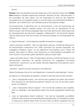 PERFECT PRINT-PROGRAMM
141
drucken.
Hinweis: Sofern der gewählte Drucker den Duplex-Druck nicht unterstützt, können Sie in Perfect
Print stattdessen manuellen Duplex-Druck verwenden. Aktivieren Sie dazu „Manuell Duplex” in
der Auswahlliste. Bei dieser Option muss der Papierstapel von Hand aus dem Papierfach
herausgenommen und umgedreht werden, um nach der Vorder- auch die Rückseite der Blätter zu
bedrucken. Das Umdrehen kann nach Aufforderung durch das Programm erfolgen.
Das Drucker-Fenster ist gleichzeitig auch ein Vorschaufenster, in dem die Auswirkungen der
unterschiedlichen Optionen angezeigt werden, und unten links ein Steuerelement für die
Bestimmung der in der Vorschau angezeigten Seite und mit der Seitennummer. Rechts davon wird
die Gesamtseitenzahl des Dokuments angegeben („Blätteranzahl“). Die Prozentzahl daneben
zeigt die Skalierung der Seite beim Drucken als Prozentsatz (bezogen auf die Originalgröße der
Seite) an.
In „Papiereinstellungen“ sind die folgenden speziellen Druckoptionen verfügbar:
„Papier automatisch auswählen“: Wenn Sie diese Option aktivieren, ermittelt das Programm für
die Dokumentseiten entsprechend ihrer Größe automatisch die optimale Papiergröße. Die
vorgegebene Einstellung „Papier“ aus den allgemeinen Druck-Optionen wird in diesem Fall
ignoriert. Diese Option ist hilfreich, wenn Dokumente mit unterschiedlichen Seitengrößen auf
einem Drucker mit verschieden großen Papierfächern gedruckt werden sollen.
„Papier automatisch drehen“: Wenn Sie diese Option aktivieren, ermittelt das Programm für die
Dokumentseiten automatisch die optimale Ausrichtung. Die vorgegebene Ausrichtung
(„Hochformat“, Querformat“) aus den darüber stehenden allgemeinen Druck-Optionen wird in
diesem Fall ignoriert.
„Zentrieren“: platziert die Seiten automatisch in der Blattmitte.
Weitere Einstellungen können Sie in der Registerkarte „Erweiterte Druckeinstellungen“ machen:
Die Optionen zur Seitenskalierung vergrößern, verkleinern oder teilen beim Drucken die Seiten:
 „Seite in Originalgröße drucken“: Hier wird die Seite ausgehend vom oberen linken Bereich
ohne Anpassung an das Papierformat gedruckt. Bereiche, die nicht auf das Papier passen,
werden nicht gedruckt.
 „Seite in bedruckbaren Bereich einpassen“: Hier wird die Seite verkleinert oder vergrößert,
damit sie vollständig in den bedruckbaren Bereich des aktuell ausgewählten Papierformats
passt.
 „Seite auf bedruckbaren Bereich verkleinern“: Hier wird die Seitengröße ausschließlich
verkleinert, damit die Seite auf ein gewähltes (kleineres) Papier passt. Ein Vergrößern von Seiten
in Anpassung an größeres Papier findet nicht statt. Wenn ein Bereich ausgewählt wird, der
 