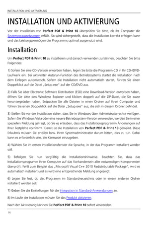 INSTALLATION UND AKTIVIERUNG
14
INSTALLATION UND AKTIVIERUNG
Vor der Installation von Perfect PDF & Print 10 überprüfen Sie bitte, ob Ihr Computer die
Systemvoraussetzungen erfüllt. So wird sichergestellt, dass die Installation korrekt erfolgen kann
und das Leistungsvermögen des Programms optimal ausgenutzt wird.
Installation
Um Perfect PDF & Print 10 zu installieren und danach verwenden zu können, beachten Sie bitte
Folgendes:
1) Sofern Sie eine CD-Version erworben haben, legen Sie bitte die Programm-CD in Ihr CD-/DVD-
Laufwerk ein. Bei aktivierter Autorun-Funktion des Betriebssystems startet die Installation nach
dem Einlegen automatisch. Sofern die Installation nicht automatisch startet, führen Sie einen
Doppelklick auf die Datei „Setup.exe“ auf der CD/DVD aus.
2) Falls Sie über Electronic Software Distribution (ESD) eine Download-Version erworben haben,
öffnen Sie bitte den Windows Explorer und klicken doppelt auf die ZIP-Datei, die Sie zuvor
heruntergeladen haben. Entpacken Sie alle Dateien in einen Ordner auf Ihren Computer und
führen Sie einen Doppelklick auf die Datei „Setup.exe“ aus, die sich in diesem Ordner befindet.
3) Stellen Sie vor der Installation sicher, dass Sie in Windows über Administratorrechte verfügen.
Sofern Sie Windows Vista oder eine neuere Betriebssystem-Version verwenden, werden Sie in einer
speziellen Meldung gefragt, ob Sie es erlauben, dass das Installationsprogramm Änderungen auf
Ihrer Festplatte vornimmt. Damit ist die Installation von Perfect PDF & Print 10 gemeint. Diese
Erlaubnis müssen Sie erteilen bzw. Ihren Systemadministrator darum bitten, dies zu tun. Dabei
kann es erforderlich sein, ein Kennwort einzugeben.
4) Wählen Sie im ersten Installationsfenster die Sprache, in der das Programm installiert werden
soll.
5) Befolgen Sie nun sorgfältig die Installationshinweise. Beachten Sie, dass das
Installationsprogramm Ihren Computer auf das Vorhandensein aller notwendigen Komponenten
überprüft. Fehlt zum Beispiel das „Microsoft Visual C++ 2010 Redistributable Package”, wird es
automatisch installiert und es wird eine entsprechende Meldung angezeigt.
6) Legen Sie fest, ob das Programm im Standardverzeichnis oder in einem anderen Ordner
installiert werden soll.
7) Geben Sie die Einstellungen für die Integration in Standard-Anwendungen an.
8) Im Laufe der Installation müssen Sie das Produkt aktivieren.
Nach der Aktivierung können Sie Perfect PDF & Print 10 sofort verwenden.
 